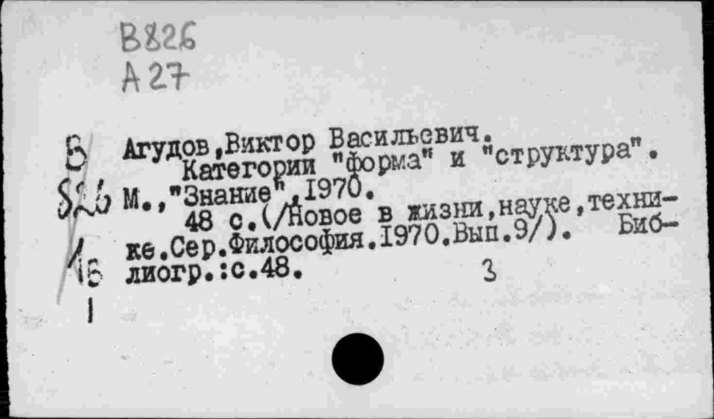 ﻿В&2£
А 2+
3 Агудов »Виктор Васильевич.
X, ^Категории "форма” и "структура".
М., Знание «.1970,
48 с.(/Новое в жизни,науке,техни-/„ ке.Сер.Философия.1970«Вып.9/). Биб-»0 лиогр.:с.48.	г